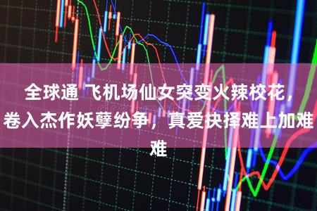 全球通 飞机场仙女突变火辣校花，卷入杰作妖孽纷争，真爱抉择难上加难