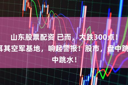 山东股票配资 已而，大跌300点！土耳其空军基地，响起警报！股市，盘中跳水！