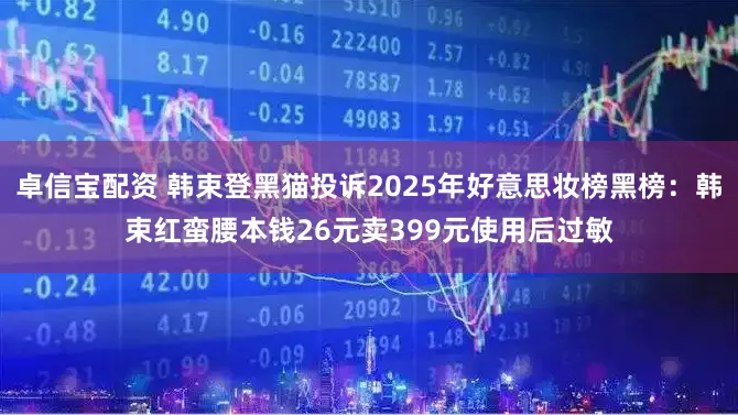 卓信宝配资 韩束登黑猫投诉2025年好意思妆榜黑榜：韩束红蛮腰本钱26元卖399元使用后过敏
