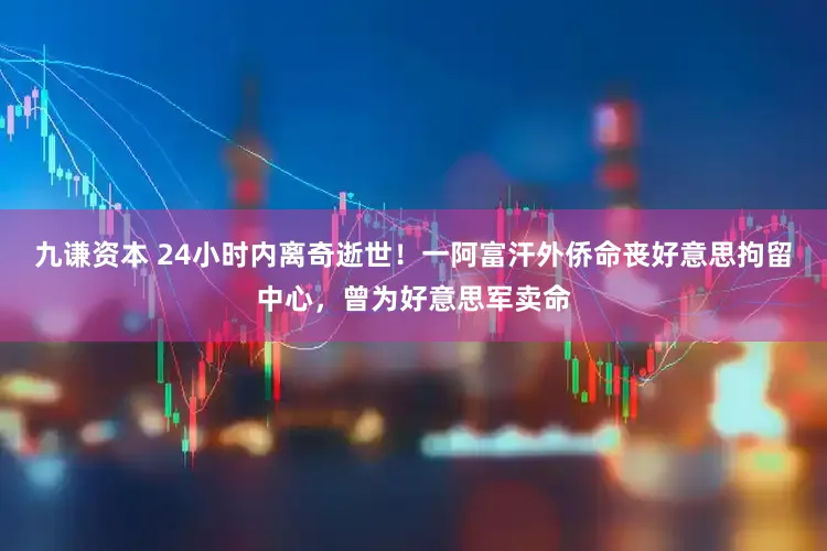 九谦资本 24小时内离奇逝世！一阿富汗外侨命丧好意思拘留中心，曾为好意思军卖命