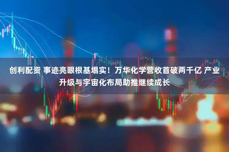 创利配资 事迹亮眼根基塌实！万华化学营收首破两千亿 产业升级与宇宙化布局助推继续成长