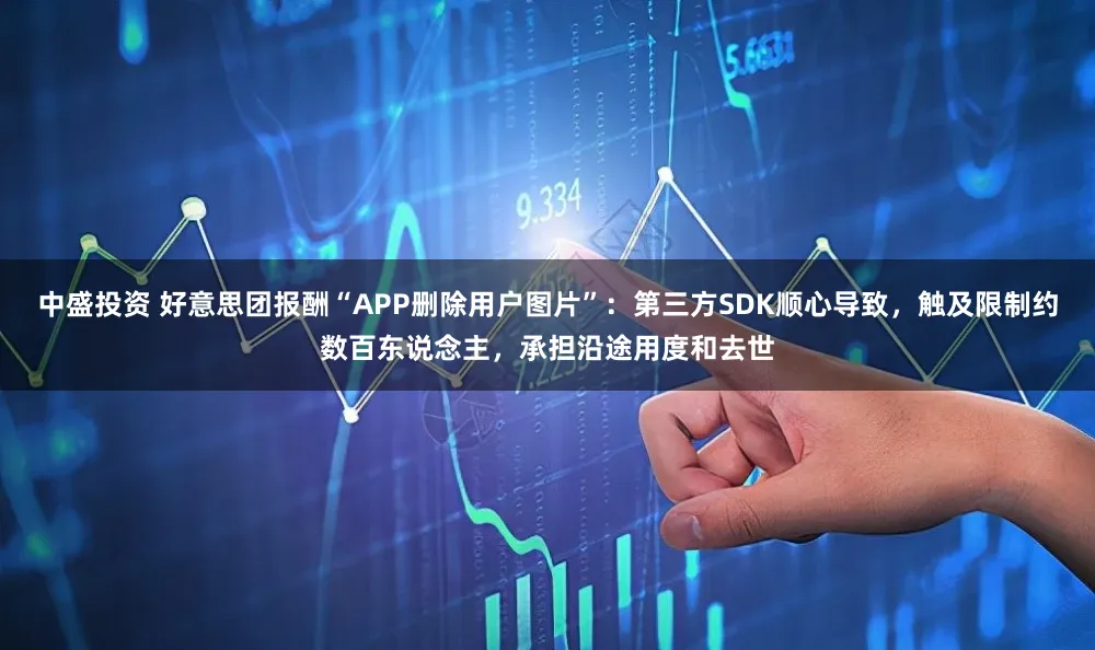 中盛投资 好意思团报酬“APP删除用户图片”：第三方SDK顺心导致，触及限制约数百东说念主，承担沿途用度和去世