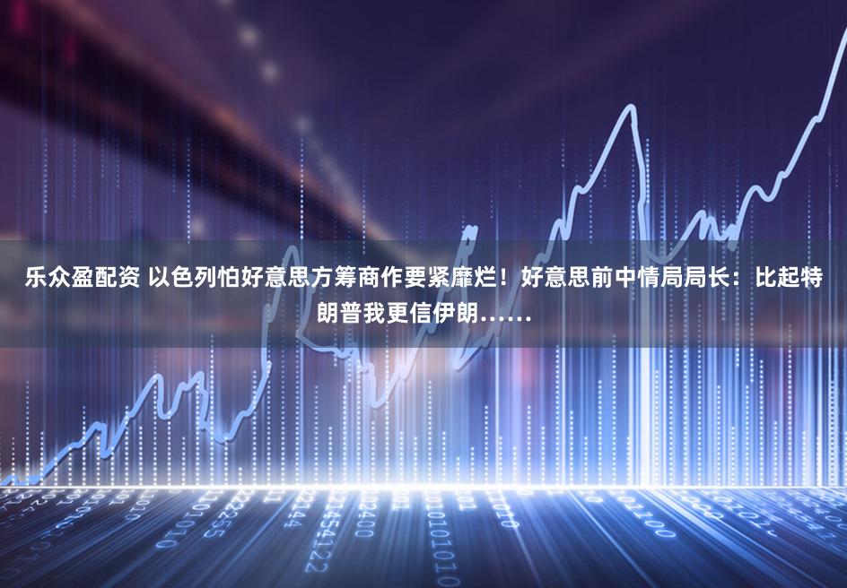 乐众盈配资 以色列怕好意思方筹商作要紧靡烂！好意思前中情局局长：比起特朗普我更信伊朗……