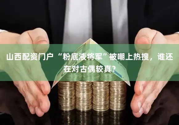 山西配资门户 “粉底液将军”被嘲上热搜,谁还在对古偶较真?