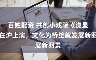 百姓配资 共创小戏院《浅显》在沪上演,文化为桥绘就发展新图景