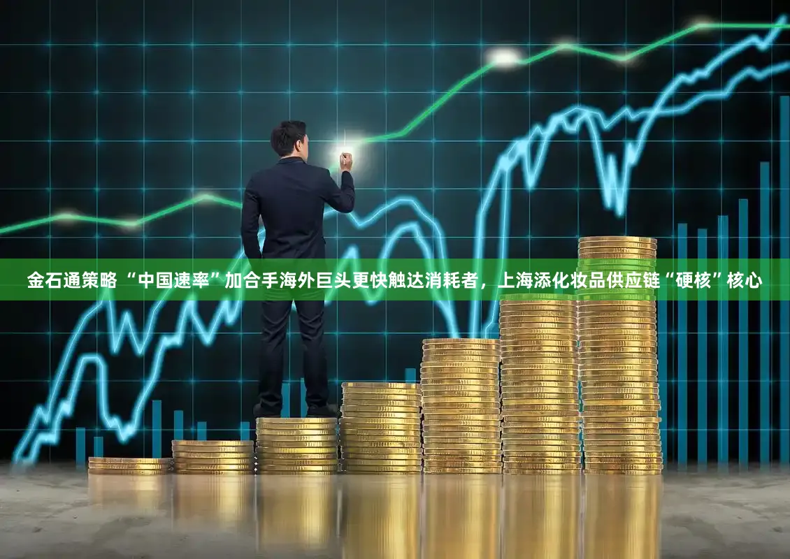 金石通策略 “中国速率”加合手海外巨头更快触达消耗者，上海添化妆品供应链“硬核”核心