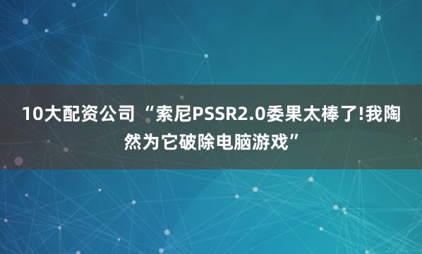 10大配资公司 “索尼PSSR2.0委果太棒了!我陶然为它破除电脑游戏”
