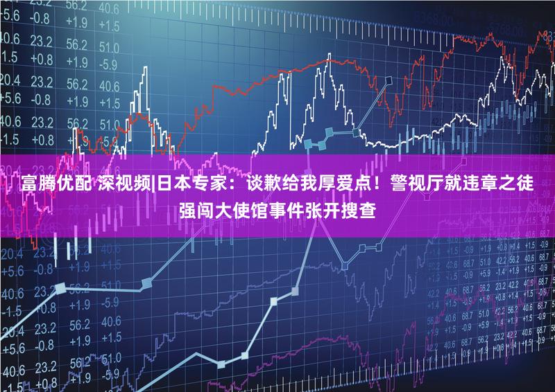 富腾优配 深视频|日本专家:谈歉给我厚爱点!警视厅就违章之徒强闯大使馆事件张开搜查