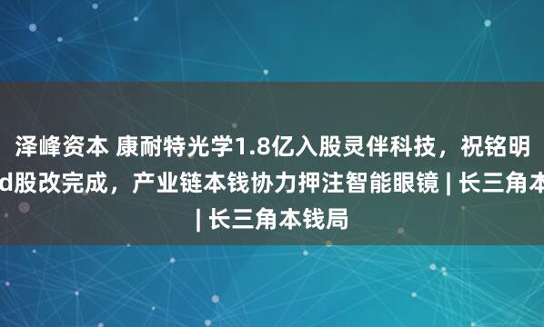 泽峰资本 康耐特光学1.8亿入股灵伴科技,祝铭明Rokid股改完成,产业链本钱协力押注智能眼镜 | 长三角本钱局