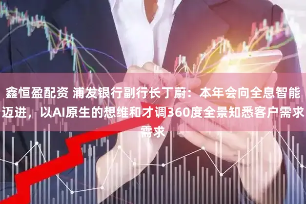 鑫恒盈配资 浦发银行副行长丁蔚：本年会向全息智能迈进，以AI原生的想维和才调360度全景知悉客户需求