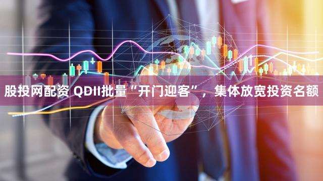 股投网配资 QDII批量“开门迎客”,集体放宽投资名额
