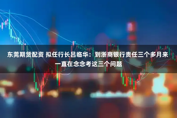 东莞期货配资 拟任行长吕临华:到浙商银行责任三个多月来 一直在念念考这三个问题