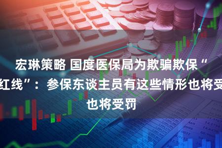 宏琳策略 国度医保局为欺骗欺保“划红线”：参保东谈主员有这些情形也将受罚