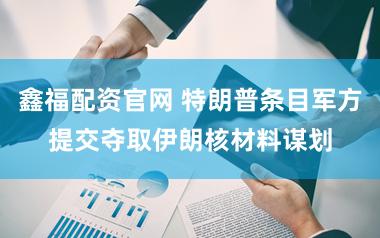 鑫福配资官网 特朗普条目军方提交夺取伊朗核材料谋划