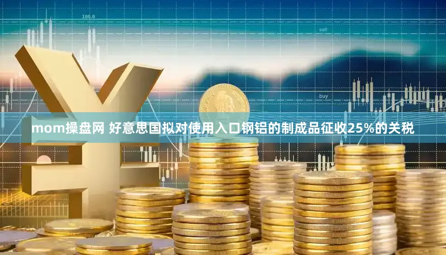 mom操盘网 好意思国拟对使用入口钢铝的制成品征收25%的关税
