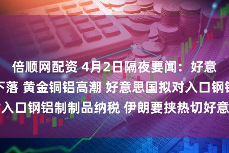 倍顺网配资 4月2日隔夜要闻：好意思股收高 油价下落 黄金铜铝高潮 好意思国拟对入口钢铝制制品纳税 伊朗要挟热切好意思国科技公司