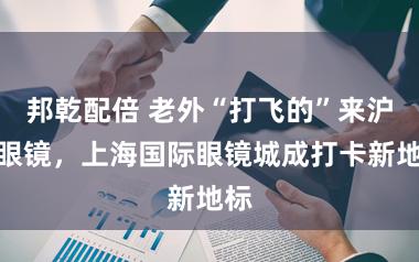 邦乾配倍 老外“打飞的”来沪配眼镜，上海国际眼镜城成打卡新地标