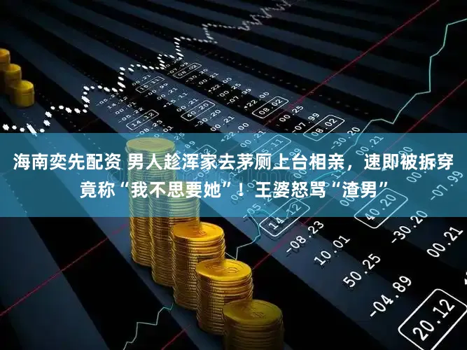 海南奕先配资 男人趁浑家去茅厕上台相亲，速即被拆穿竟称“我不思要她”！王婆怒骂“渣男”