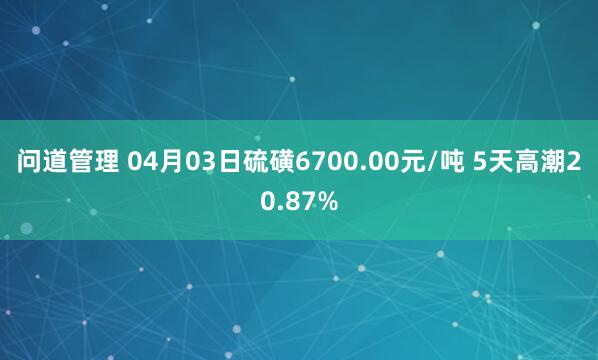问道管理 04月03日硫磺6700.00元/吨 5天高潮20.87%