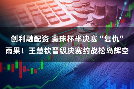 创利融配资 寰球杯半决赛“复仇”雨果！王楚钦晋级决赛约战松岛辉空