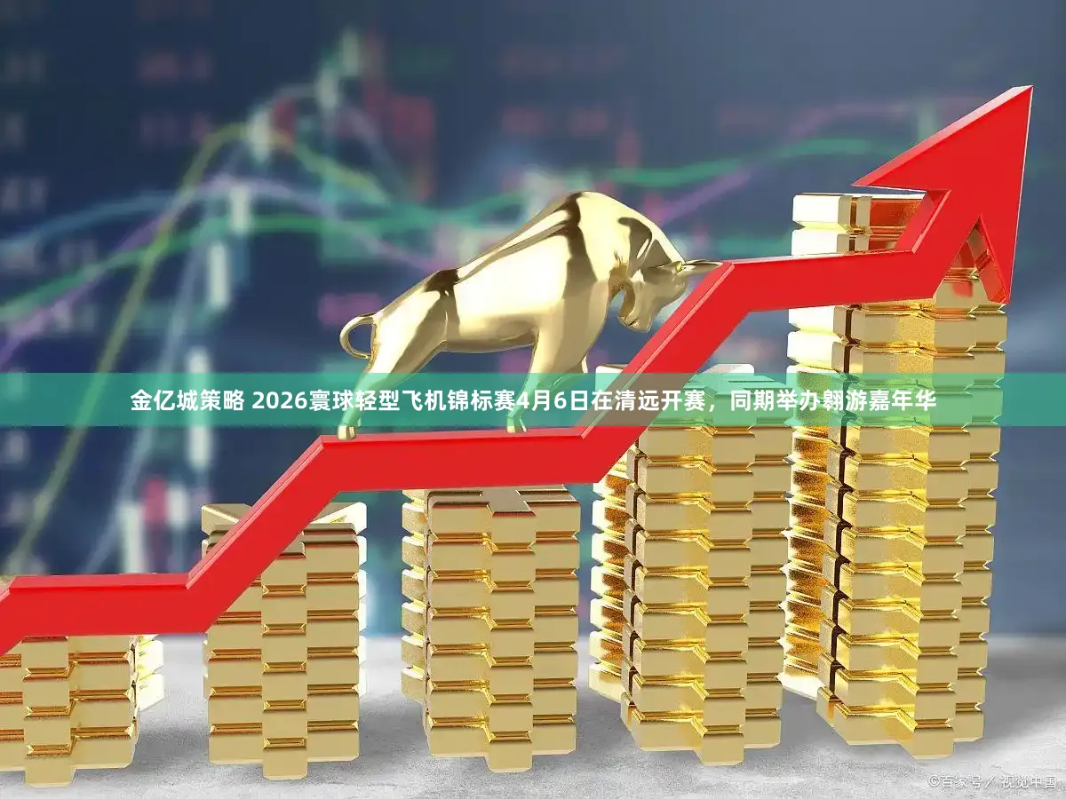 金亿城策略 2026寰球轻型飞机锦标赛4月6日在清远开赛，同期举办翱游嘉年华