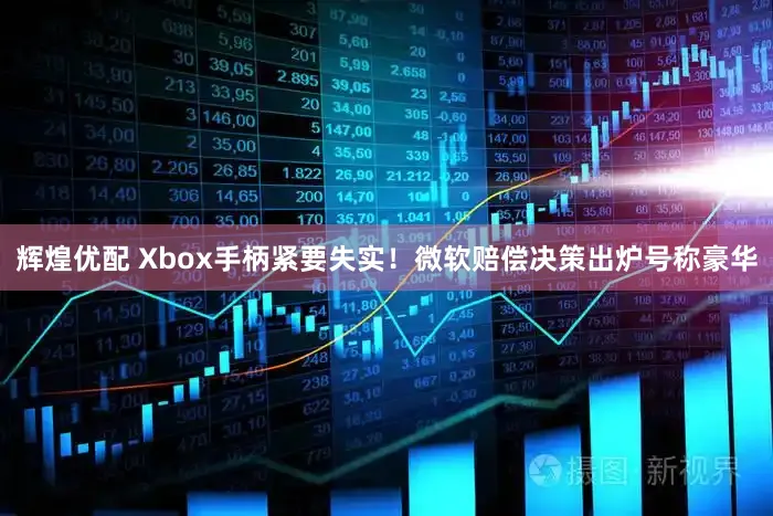 辉煌优配 Xbox手柄紧要失实!微软赔偿决策出炉号称豪华