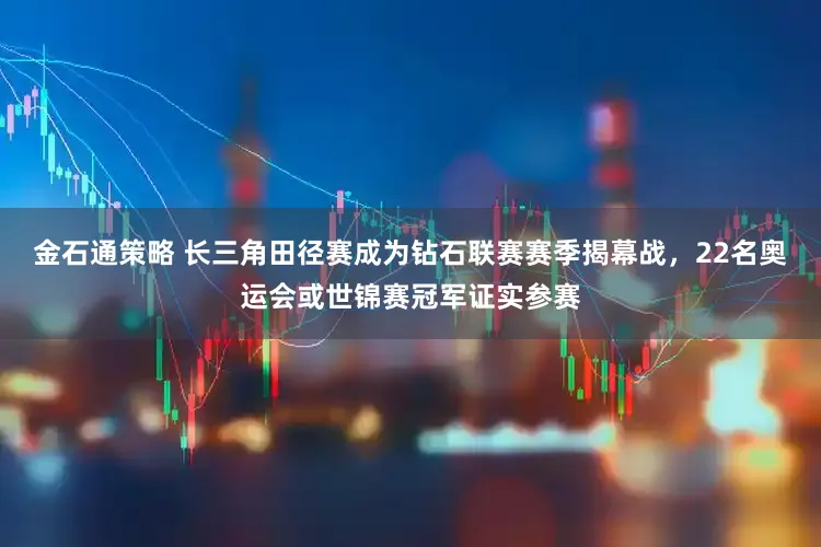 金石通策略 长三角田径赛成为钻石联赛赛季揭幕战，22名奥运会或世锦赛冠军证实参赛