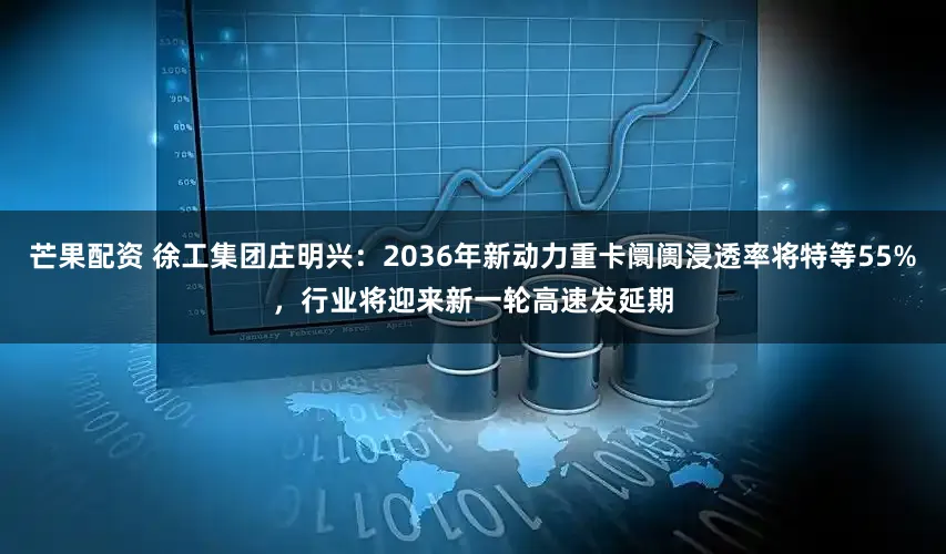 芒果配资 徐工集团庄明兴：2036年新动力重卡阛阓浸透率将特等55%，行业将迎来新一轮高速发延期