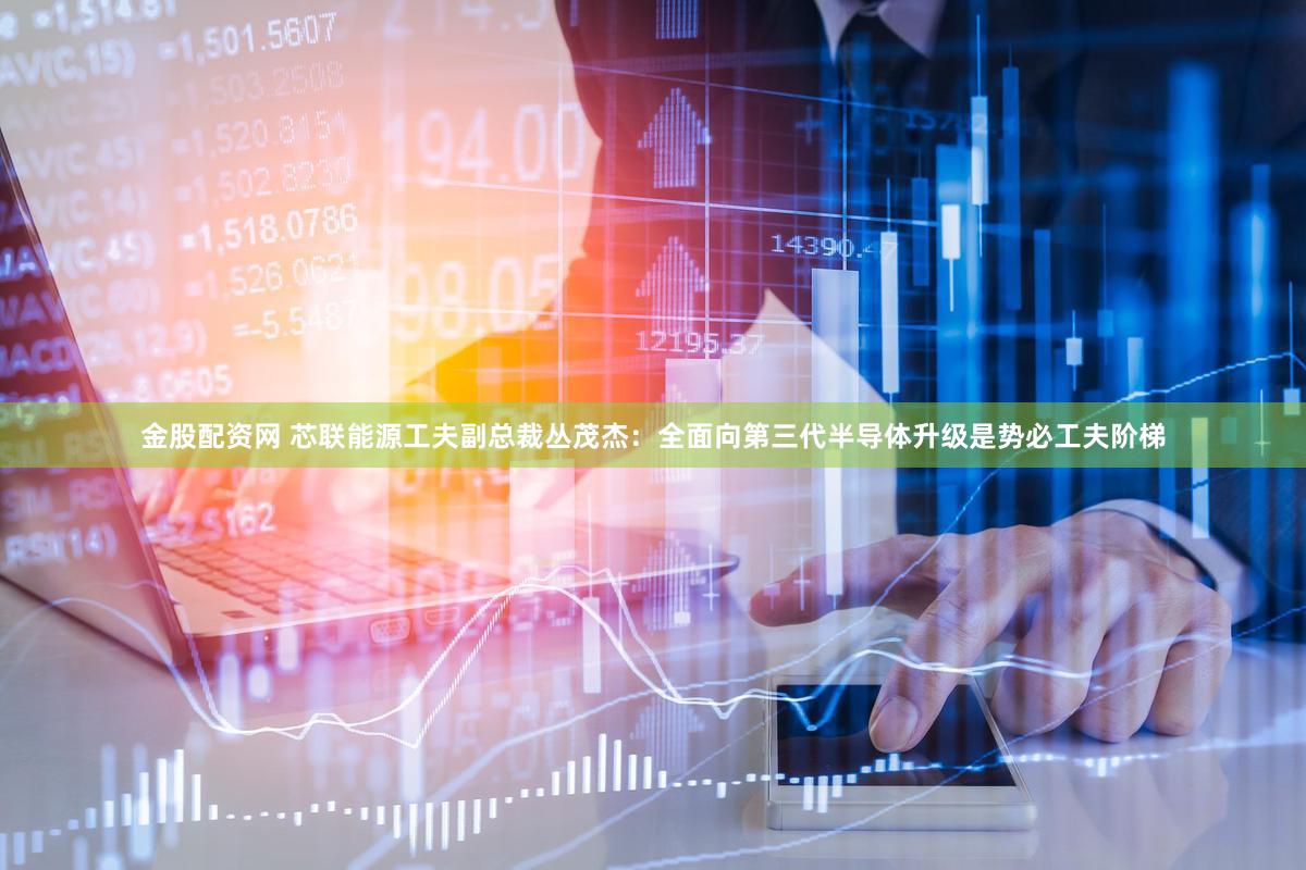 金股配资网 芯联能源工夫副总裁丛茂杰:全面向第三代半导体升级是势必工夫阶梯