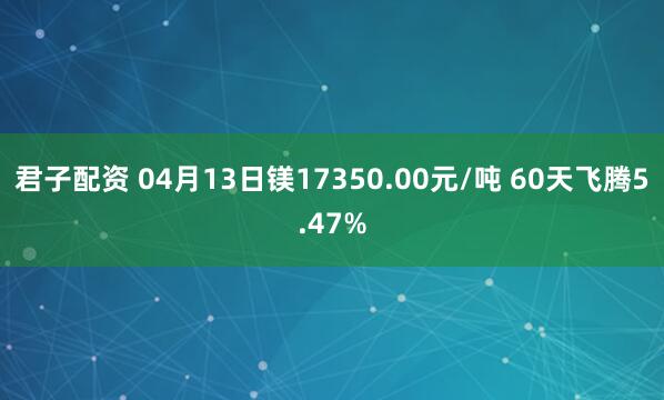 君子配资 04月13日镁17350.00元/吨 60天飞腾5.47%