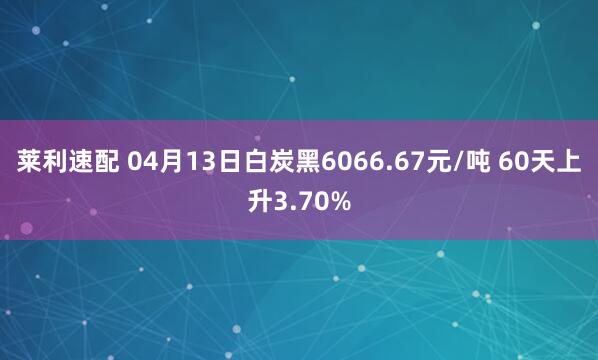 莱利速配 04月13日白炭黑6066.67元/吨 60天上升3.70%
