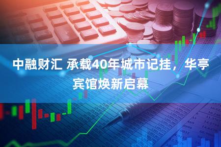 中融财汇 承载40年城市记挂，华亭宾馆焕新启幕