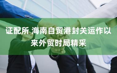 证配所 海南自贸港封关运作以来外贸时局精采