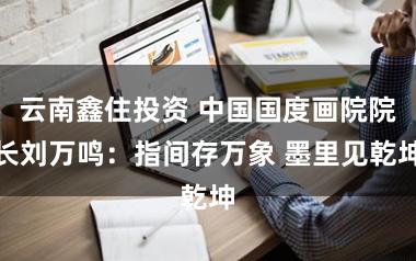 云南鑫住投资 中国国度画院院长刘万鸣：指间存万象 墨里见乾坤