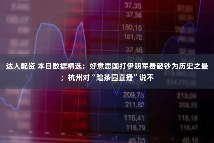 达人配资 本日数据精选:好意思国打伊朗军费破钞为历史之最;杭州对“蹭茶园直播”说不