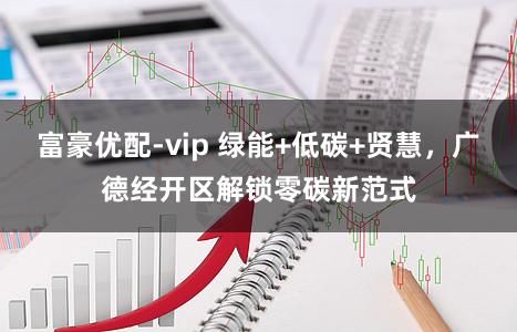 富豪优配-vip 绿能+低碳+贤慧,广德经开区解锁零碳新范式