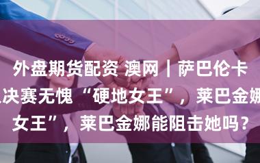 外盘期货配资 澳网｜萨巴伦卡贯串四年闯入决赛无愧 “硬地女王”，莱巴金娜能阻击她吗？