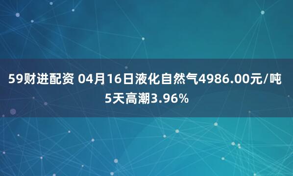 59财进配资 04月16日液化自然气4986.00元/吨 5天高潮3.96%