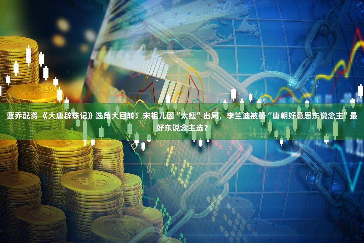 蓝乔配资 《大唐辟珠记》选角大回转！宋祖儿因“太瘦”出局，李兰迪被赞“唐朝好意思东说念主”最好东说念主选？