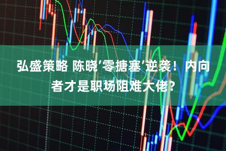 弘盛策略 陈晓’零搪塞’逆袭！内向者才是职场阻难大佬？