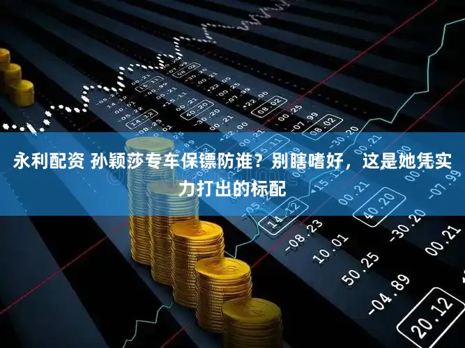 永利配资 孙颖莎专车保镖防谁？别瞎嗜好，这是她凭实力打出的标配