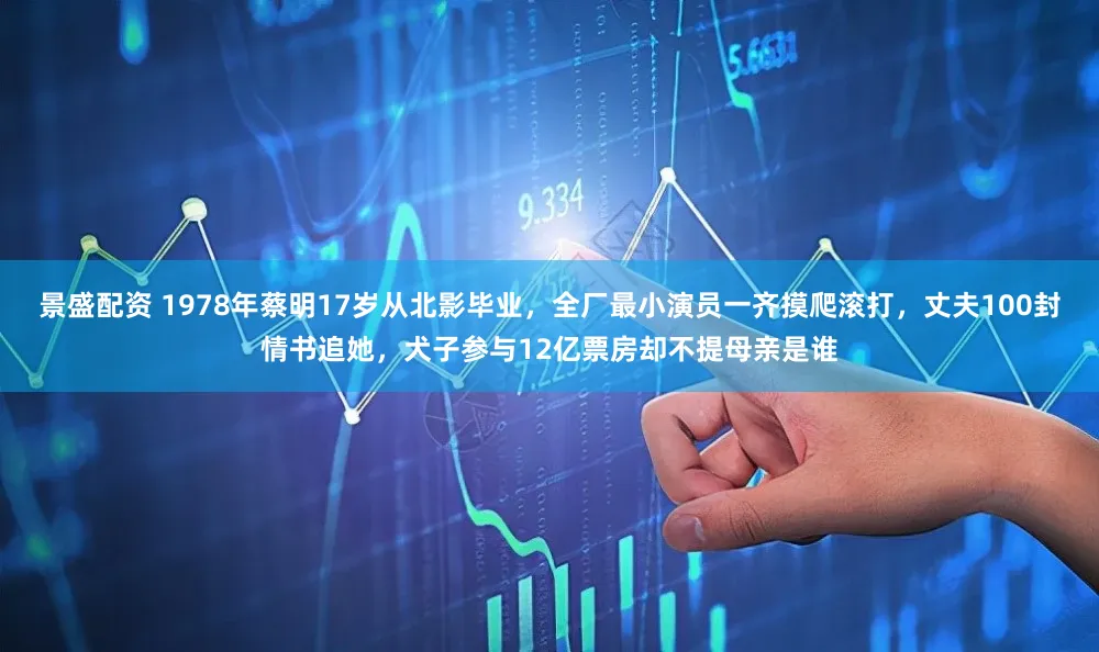 景盛配资 1978年蔡明17岁从北影毕业，全厂最小演员一齐摸爬滚打，丈夫100封情书追她，犬子参与12亿票房却不提母亲是谁