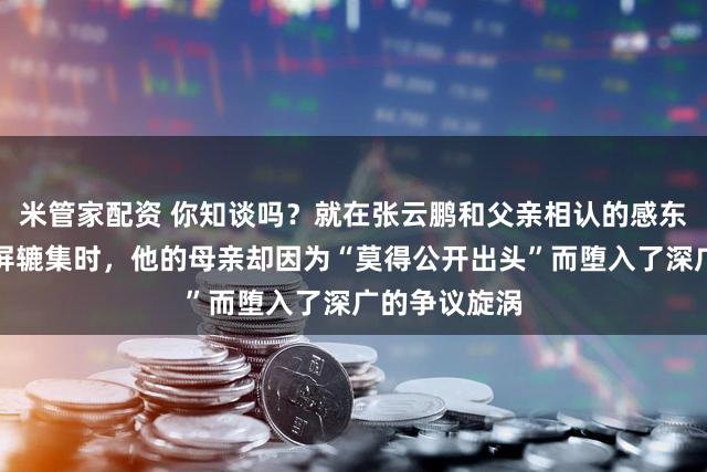 米管家配资 你知谈吗？就在张云鹏和父亲相认的感东谈主画面刷屏辘集时，他的母亲却因为“莫得公开出头”而堕入了深广的争议旋涡