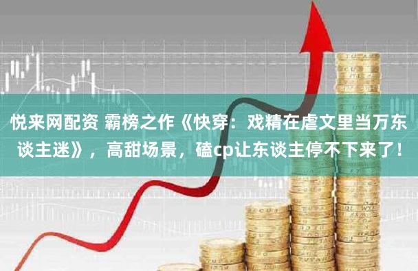 悦来网配资 霸榜之作《快穿：戏精在虐文里当万东谈主迷》，高甜场景，磕cp让东谈主停不下来了！