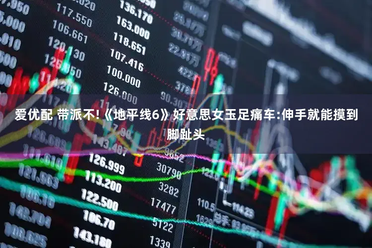 爱优配 带派不!《地平线6》好意思女玉足痛车:伸手就能摸到脚趾头