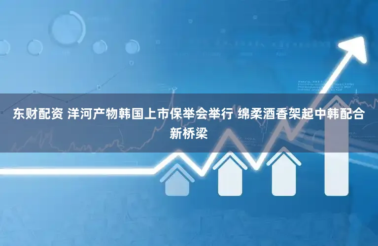 东财配资 洋河产物韩国上市保举会举行 绵柔酒香架起中韩配合新桥梁