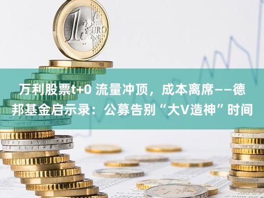万利股票t+0 流量冲顶,成本离席——德邦基金启示录:公募告别“大V造神”时间