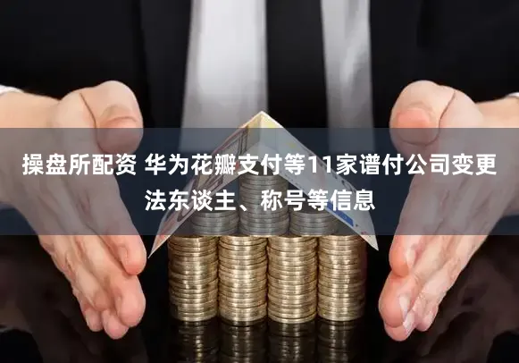 操盘所配资 华为花瓣支付等11家谱付公司变更法东谈主、称号等信息