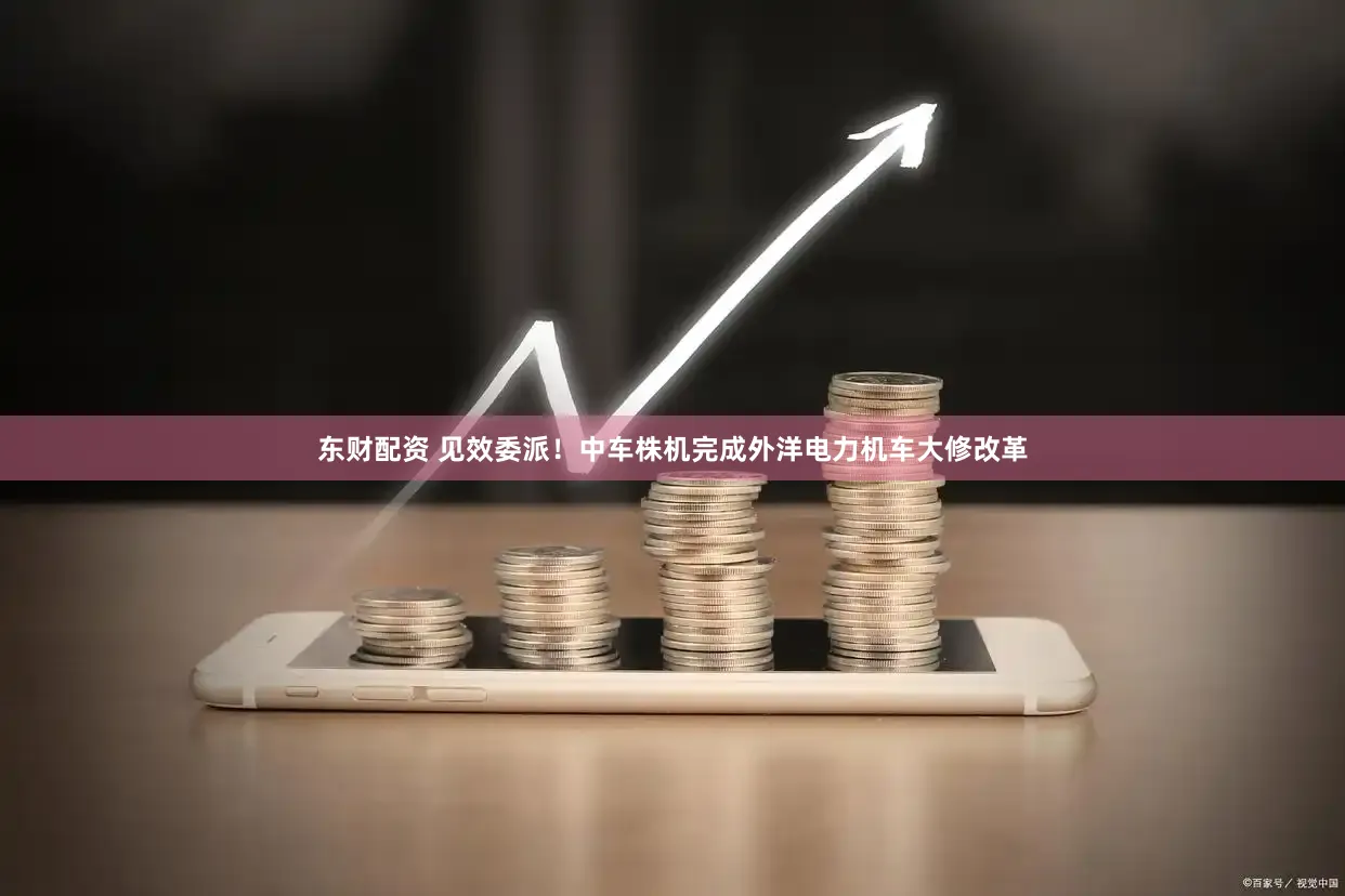 东财配资 见效委派！中车株机完成外洋电力机车大修改革