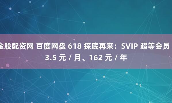 金股配资网 百度网盘 618 探底再来：SVIP 超等会员 13.5 元 / 月、162 元 / 年